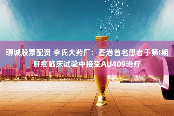 聊城股票配资 李氏大药厂：香港首名患者于第I期肝癌临床试验中接受AU409治疗
