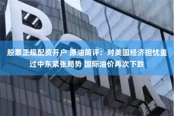 股票正规配资开户 原油简评：对美国经济担忧盖过中东紧张局势 国际油价再次下跌