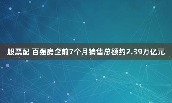 股票配 百强房企前7个月销售总额约2.39万亿元