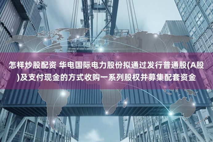 怎样炒股配资 华电国际电力股份拟通过发行普通股(A股)及支付现金的方式收购一系列股权并募集配套资金