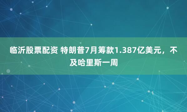 临沂股票配资 特朗普7月筹款1.387亿美元，不及哈里斯一周