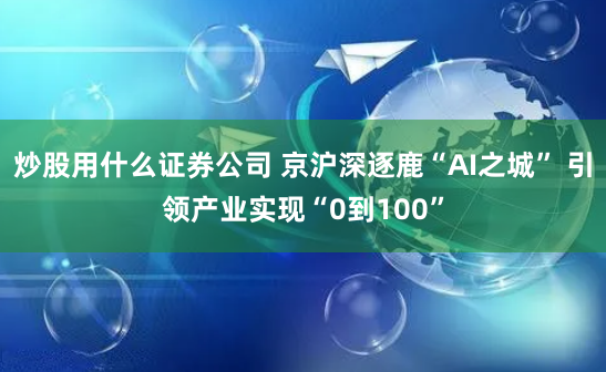 炒股用什么证券公司 京沪深逐鹿“AI之城” 引领产业实现“0到100”