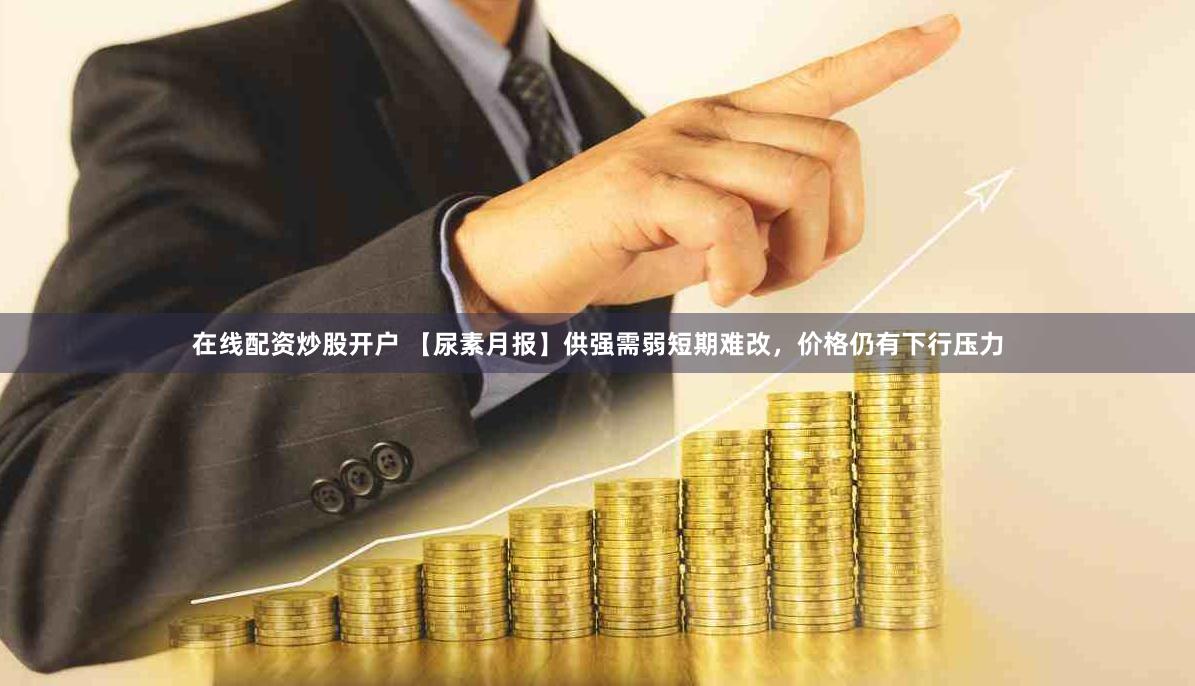 在线配资炒股开户 【尿素月报】供强需弱短期难改，价格仍有下行压力