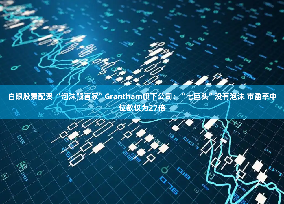 白银股票配资 “泡沫预言家”Grantham旗下公司：“七巨头”没有泡沫 市盈率中位数仅为27倍