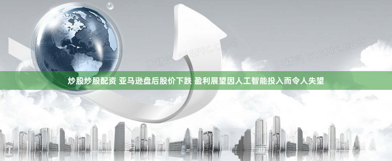 炒股炒股配资 亚马逊盘后股价下跌 盈利展望因人工智能投入而令人失望