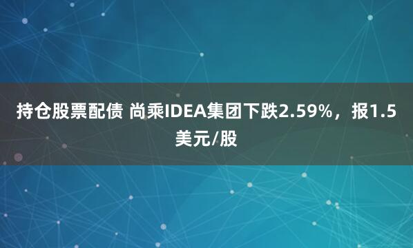 持仓股票配债 尚乘IDEA集团下跌2.59%，报1.5美元/股