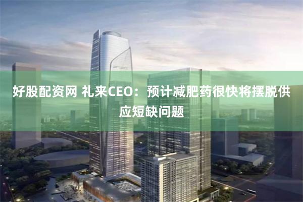 好股配资网 礼来CEO：预计减肥药很快将摆脱供应短缺问题