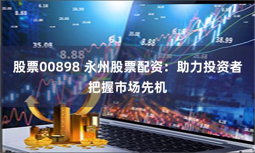 股票00898 永州股票配资：助力投资者把握市场先机
