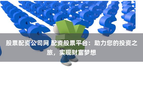 股票配资公司网 配资股票平台：助力您的投资之旅，实现财富梦想