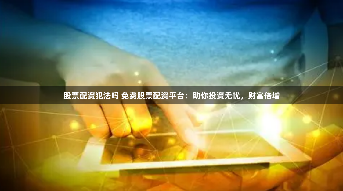 股票配资犯法吗 免费股票配资平台：助你投资无忧，财富倍增