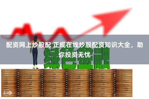配资网上炒股配 正规在线炒股配资知识大全，助你投资无忧