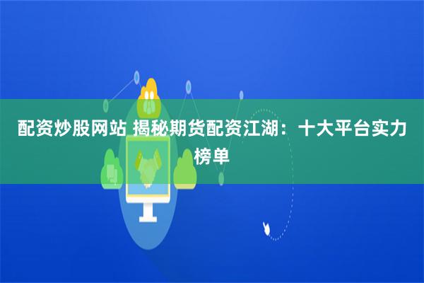 配资炒股网站 揭秘期货配资江湖：十大平台实力榜单