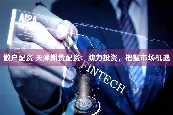 散户配资 天津期货配资：助力投资，把握市场机遇