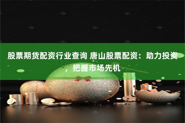 股票期货配资行业查询 唐山股票配资：助力投资，把握市场先机