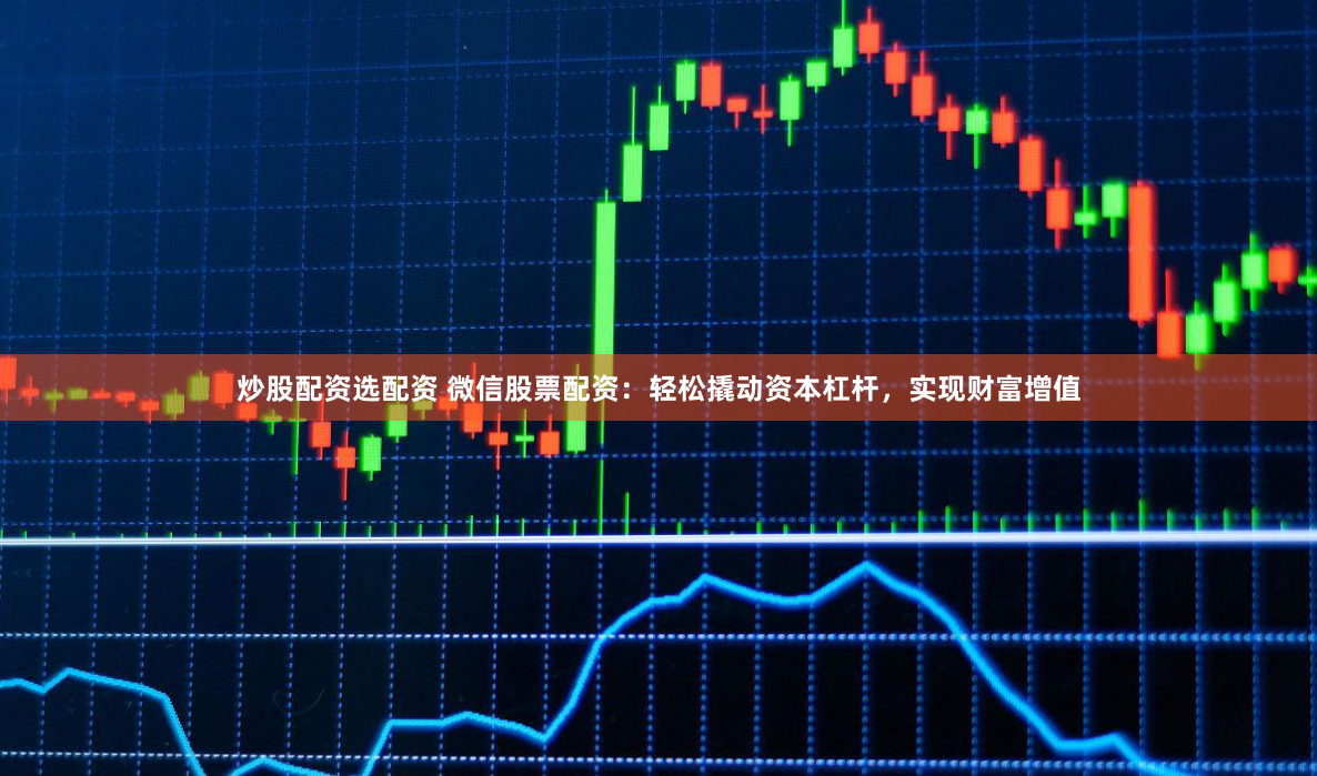 炒股配资选配资 微信股票配资：轻松撬动资本杠杆，实现财富增值