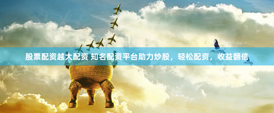股票配资越大配资 知名配资平台助力炒股，轻松配资，收益翻倍