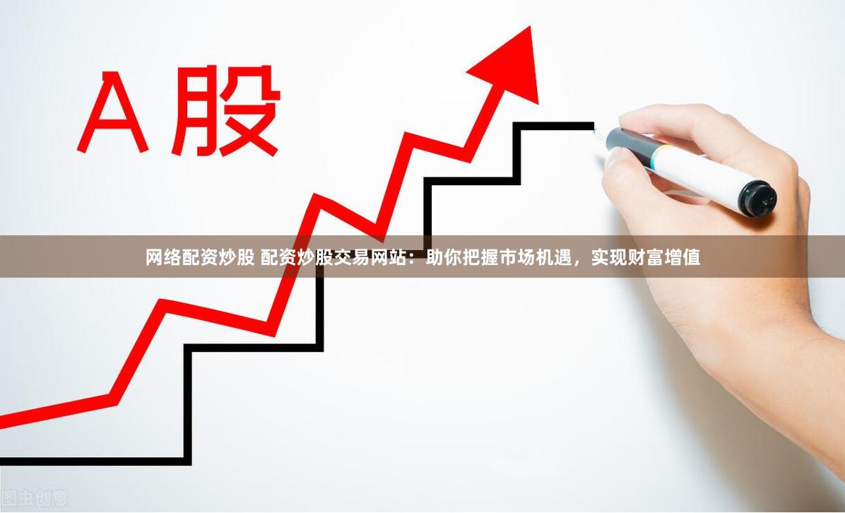 网络配资炒股 配资炒股交易网站：助你把握市场机遇，实现财富增值