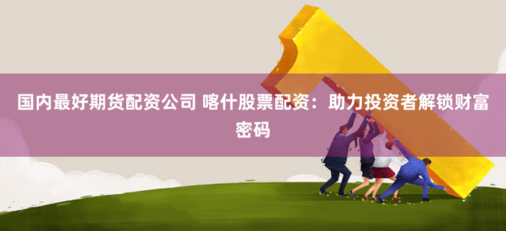 国内最好期货配资公司 喀什股票配资：助力投资者解锁财富密码