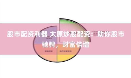 股市配资利器 太原炒股配资：助你股市驰骋，财富倍增
