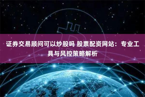 证券交易顾问可以炒股吗 股票配资网站：专业工具与风控策略解析