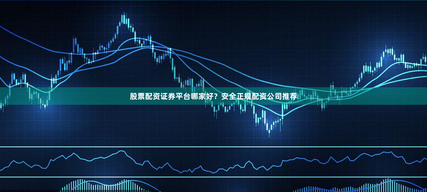 股票配资证券平台哪家好？安全正规配资公司推荐