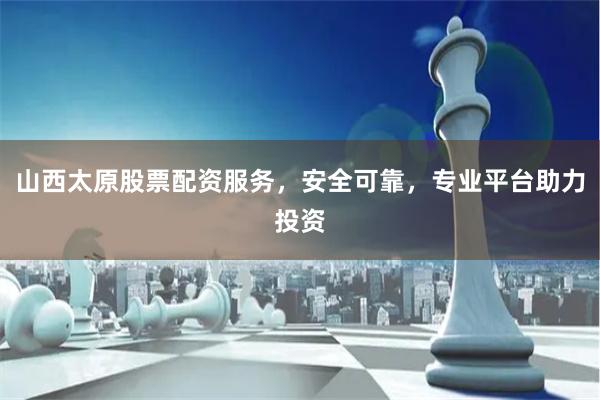 山西太原股票配资服务，安全可靠，专业平台助力投资