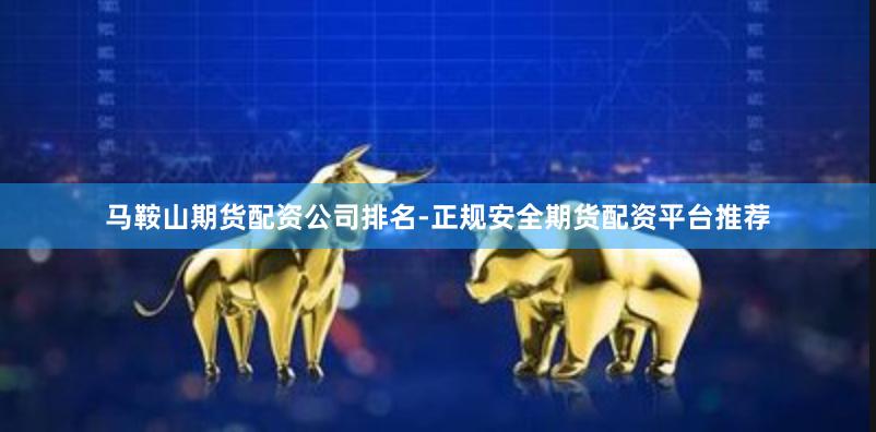 马鞍山期货配资公司排名-正规安全期货配资平台推荐