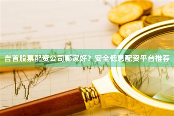吉首股票配资公司哪家好？安全低息配资平台推荐